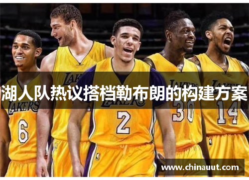 湖人队热议搭档勒布朗的构建方案